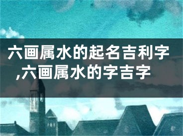 六画属水的起名吉利字,六画属水的字吉字