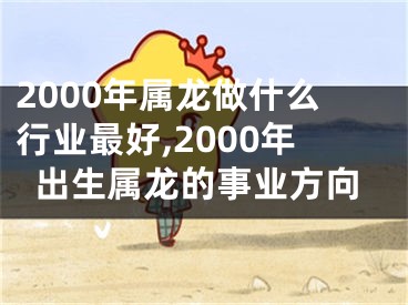 2000年属龙做什么行业最好,2000年出生属龙的事业方向
