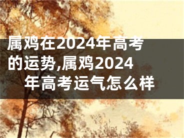 属鸡在2024年高考的运势,属鸡2024年高考运气怎么样