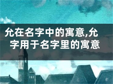 允在名字中的寓意,允字用于名字里的寓意