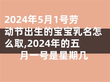 2024年5月1号劳动节出生的宝宝乳名怎么取,2024年的五月一号是星期几