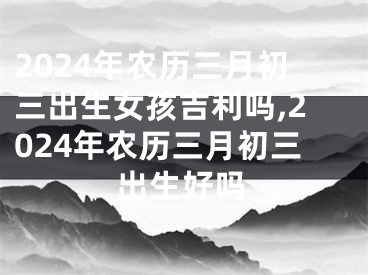 2024年农历三月初三出生女孩吉利吗,2024年农历三月初三出生好吗
