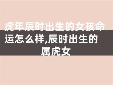 虎年辰时出生的女孩命运怎么样,辰时出生的属虎女