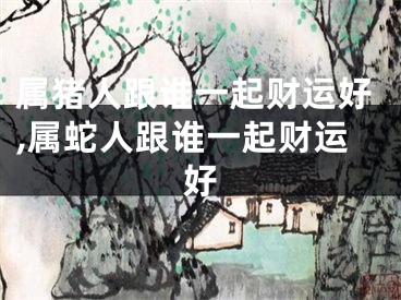 属猪人跟谁一起财运好,属蛇人跟谁一起财运好