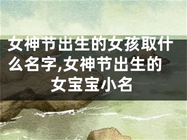 女神节出生的女孩取什么名字,女神节出生的女宝宝小名