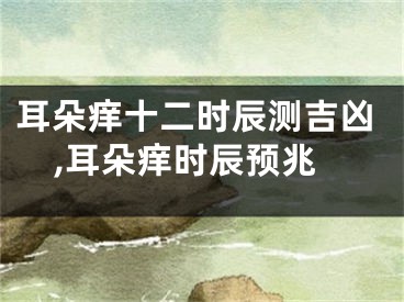 耳朵痒十二时辰测吉凶,耳朵痒时辰预兆