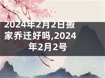 2024年2月2日搬家乔迁好吗,2024年2月2号