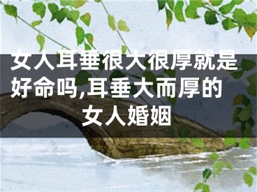女人耳垂很大很厚就是好命吗,耳垂大而厚的女人婚姻