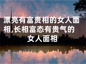 漂亮有富贵相的女人面相,长相富态有贵气的女人面相