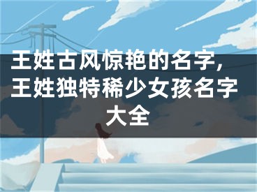 王姓古风惊艳的名字,王姓独特稀少女孩名字大全
