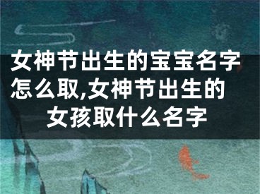 女神节出生的宝宝名字怎么取,女神节出生的女孩取什么名字