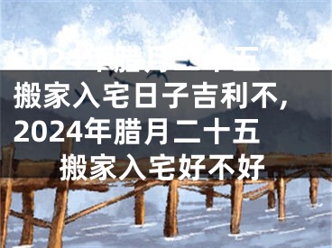 2024年腊月二十五搬家入宅日子吉利不,2024年腊月二十五搬家入宅好不好