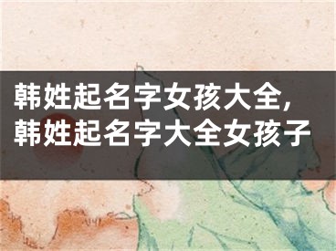 韩姓起名字女孩大全,韩姓起名字大全女孩子
