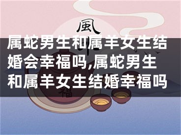 属蛇男生和属羊女生结婚会幸福吗,属蛇男生和属羊女生结婚幸福吗