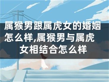 属猴男跟属虎女的婚姻怎么样,属猴男与属虎女相结合怎么样