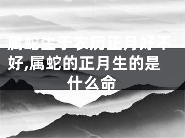 属蛇生于农历正月好不好,属蛇的正月生的是什么命