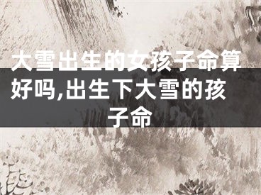 大雪出生的女孩子命算好吗,出生下大雪的孩子命