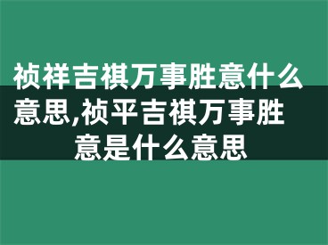 祯祥吉祺万事胜意什么意思,祯平吉祺万事胜意是什么意思