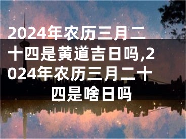 2024年农历三月二十四是黄道吉日吗,2024年农历三月二十四是啥日吗