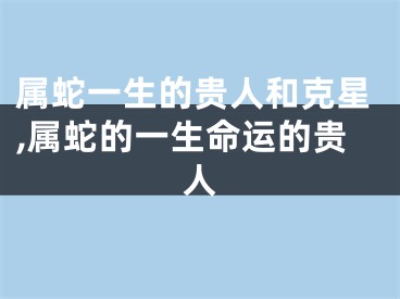 属蛇一生的贵人和克星,属蛇的一生命运的贵人