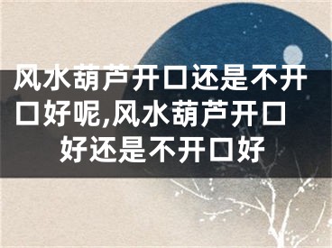 风水葫芦开口还是不开口好呢,风水葫芦开口好还是不开口好