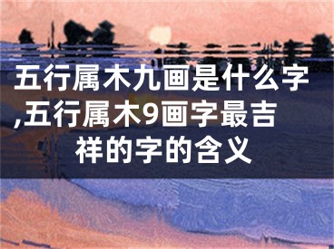 五行属木九画是什么字,五行属木9画字最吉祥的字的含义