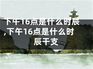下午16点是什么时辰,下午16点是什么时辰干支