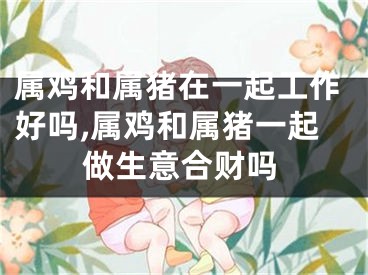 属鸡和属猪在一起工作好吗,属鸡和属猪一起做生意合财吗