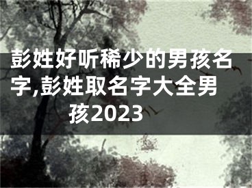 彭姓好听稀少的男孩名字,彭姓取名字大全男孩2023