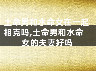 土命男和水命女在一起相克吗,土命男和水命女的夫妻好吗