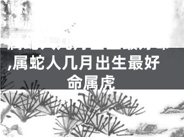 属蛇人几月出生最好命,属蛇人几月出生最好命属虎