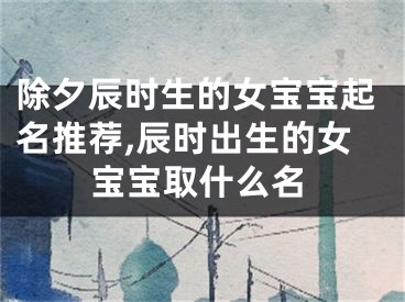 除夕辰时生的女宝宝起名推荐,辰时出生的女宝宝取什么名