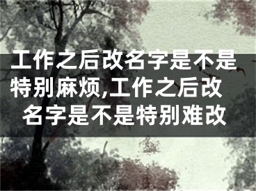 工作之后改名字是不是特别麻烦,工作之后改名字是不是特别难改