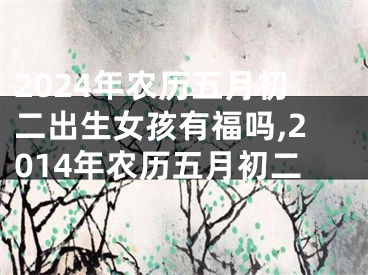 2024年农历五月初二出生女孩有福吗,2014年农历五月初二