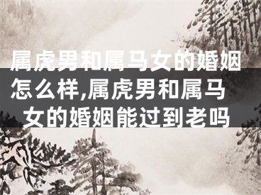 属虎男和属马女的婚姻怎么样,属虎男和属马女的婚姻能过到老吗