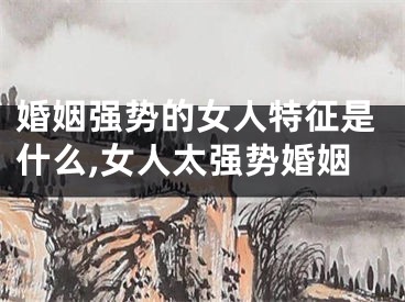 婚姻强势的女人特征是什么,女人太强势婚姻
