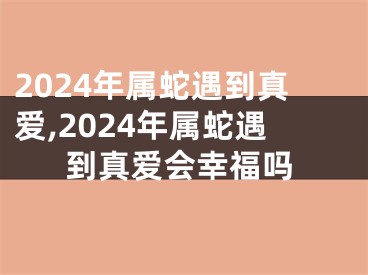 2024年属蛇遇到真爱,2024年属蛇遇到真爱会幸福吗