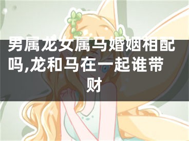 男属龙女属马婚姻相配吗,龙和马在一起谁带财