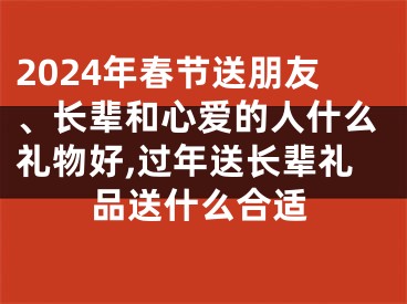 2024年春节送朋友、长辈和心爱的人什么礼物好,过年送长辈礼品送什么合适