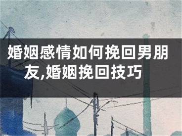 婚姻感情如何挽回男朋友,婚姻挽回技巧
