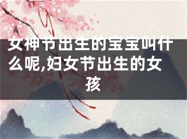 女神节出生的宝宝叫什么呢,妇女节出生的女孩