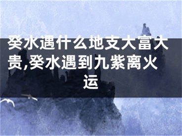癸水遇什么地支大富大贵,癸水遇到九紫离火运