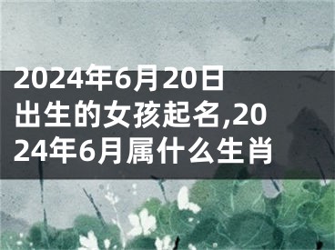 2024年6月20日出生的女孩起名,2024年6月属什么生肖