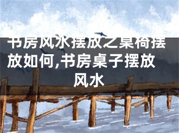 书房风水摆放之桌椅摆放如何,书房桌子摆放风水