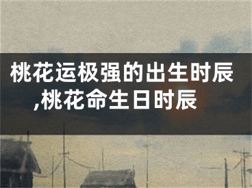 桃花运极强的出生时辰,桃花命生日时辰
