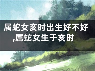 属蛇女亥时出生好不好,属蛇女生于亥时
