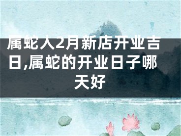 属蛇人2月新店开业吉日,属蛇的开业日子哪天好