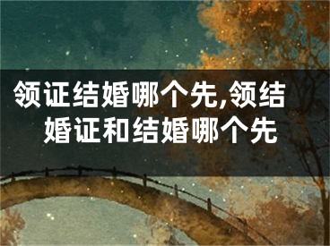 领证结婚哪个先,领结婚证和结婚哪个先
