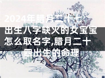 2024年腊月二十七出生八字缺火的女宝宝怎么取名字,腊月二十四出生的命理