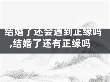 结婚了还会遇到正缘吗,结婚了还有正缘吗